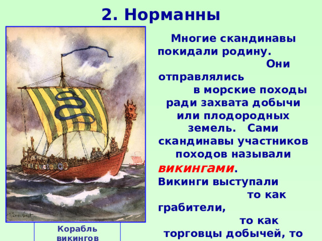 2. Норманны Многие скандинавы покидали родину. Они отправлялись в морские походы ради захвата добычи или плодородных земель. Сами скандинавы участников походов называли викингами . Викинги выступали то как грабители, то как торговцы добычей, то как завоеватели или мирные переселенцы. Корабль викингов