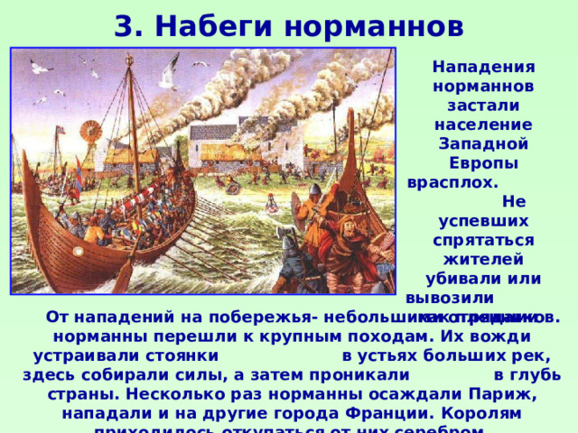 3. Набеги норманнов Нападения норманнов застали население Западной Европы врасплох. Не успевших спрятаться жителей убивали или вывозили как пленников. От нападений на побережья- небольшими отрядами норманны перешли к крупным походам. Их вожди устраивали стоянки в устьях больших рек, здесь собирали силы, а затем проникали в глубь страны. Несколько раз норманны осаждали Париж, нападали и на другие города Франции. Королям приходилось откупаться от них серебром.