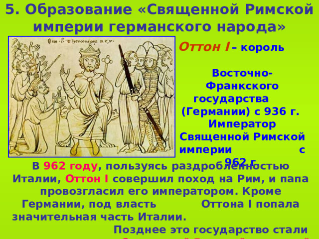 5 . Образование «Священной Римской империи германского народа» Оттон I  – король  Восточно-Франкского государства  (Германии) с 936 г.  Император Священной Римской империи с 962 г. В 962 году , пользуясь раздробленностью Италии, Оттон I совершил поход на Рим, и папа провозгласил его императором. Кроме Германии, под власть Оттона I попала значительная часть Италии. Позднее это государство стали называть Священной Римской империей германской нации.