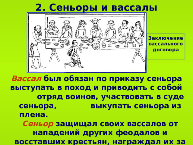 2 . Сеньоры и вассалы Заключение вассального договора Вассал был обязан по приказу сеньора выступать в поход и приводить с собой  отряд воинов, участвовать в суде сеньора,  выкупать сеньора из плена.  Сеньор защищал своих вассалов от нападений других феодалов и восставших крестьян, награждал их за службу, обязан был заботиться об их осиротевших детях.