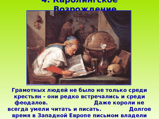 4 . Каролингское Возрождение    Грамотных людей не было не только среди крестьян - они редко встречались и среди феодалов. Даже короли не всегда умели читать и писать. Долгое время в Западной Европе письмом владели только служители церкви, и то не все.