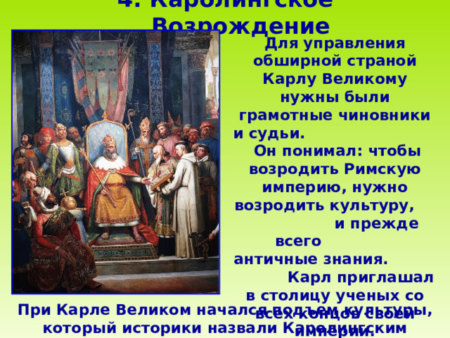 4 . Каролингское Возрождение    Для управления обширной страной Карлу Великому нужны были грамотные чиновники и судьи. Он понимал: чтобы возродить Римскую империю, нужно возродить культуру, и прежде всего античные знания. Карл приглашал в столицу ученых со всех концов своей империи. При Карле Великом начался подъем культуры, который историки назвали Каролингским Возрождением.