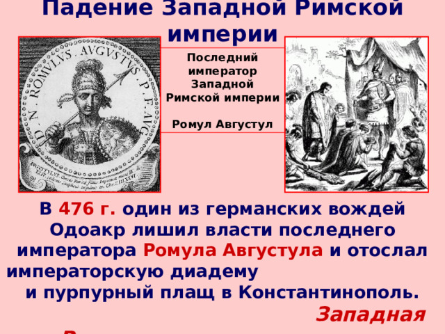 Падение Западной Римской империи Последний император Западной Римской империи Ромул Августул В 476 г. один из германских вождей Одоакр лишил власти последнего императора Ромула Августула и отослал императорскую диадему  и пурпурный плащ в Константинополь. Западная Римская империя перестала существовать!