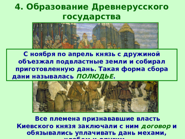 4. Образование Древнерусского государства С ноября по апрель князь с дружиной объезжал подвластные земли и собирал приготовленную дань. Такая форма сбора дани называлась ПОЛЮДЬЕ .  Все племена признававшие власть Киевского князя заключали с ним договор и обязывались уплачивать дань мехами, хлебом и другим.