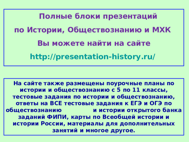 Полные блоки презентаций по Истории, Обществознанию и МХК Вы можете найти на сайте http://presentation-history.ru/  На сайте также размещены  поурочные планы по истории и обществознанию с 5 по 11 классы, тестовые задания по истории и обществознанию, ответы на ВСЕ тестовые задания к ЕГЭ и ОГЭ по обществознанию  и истории открытого банка заданий ФИПИ, карты по Всеобщей истории и истории России, материалы для дополнительных занятий и многое другое.