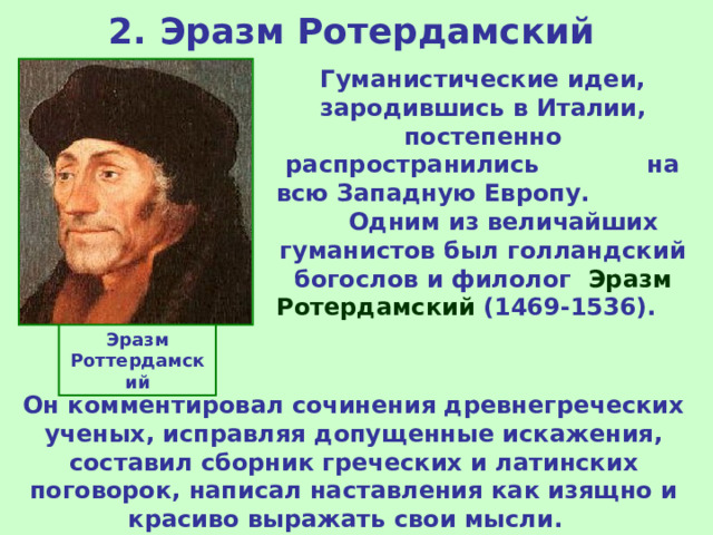 2. Эразм Ротердамский Гуманистические идеи, зародившись в Италии, постепенно распространились на всю Западную Европу. Одним из величайших гуманистов был голландский богослов и филолог Эразм Ротердамский (1469-1536). Эразм Роттердамский Он комментировал сочинения древнегреческих ученых, исправляя допущенные искажения, составил сборник греческих и латинских поговорок, написал наставления как изящно и красиво выражать свои мысли.