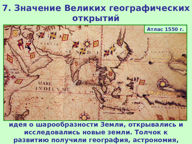 7. Значение Великих географических открытий Атлас 1550 г. Планисфера Кантино 1503 г. Благодаря Великим географическим открытиям изменились представления европейцев о мире. Получила подтверждение идея о шарообразности Земли, открывались и исследовались новые земли. Толчок к развитию получили география, астрономия, история.