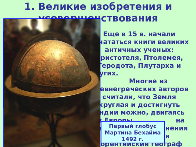 1. Великие изобретения и усовершенствования   Еще в 15 в. начали печататься книги великих античных ученых: Аристотеля, Птолемея, Геродота, Плутарха и других. Многие из древнегреческих авторов считали, что Земля круглая и достигнуть Индии можно, двигаясь из Европы на Запад. Такого же мнения придерживался флорентийский географ и астроном, Паоло Тосканелли. Карта Геродота Первый глобус Мартина Бехайма 1492 г.