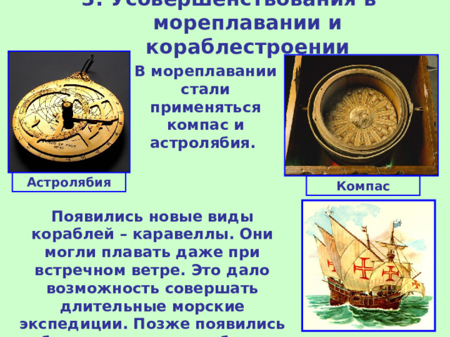 3. Усовершенствования в мореплавании и кораблестроении   В мореплавании стали применяться компас и астролябия. Астролябия Компас Появились новые виды кораблей – каравеллы. Они могли плавать даже при встречном ветре. Это дало возможность совершать длительные морские экспедиции. Позже появились более крупные корабли – галеон.