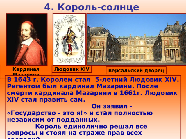 4. Король-солнце Кардинал Мазарини Людовик XIV Версальский дворец В 1643 г. Королем стал 5-летний Людовик XIV . Регентом был кардинал Мазарини. После смерти кардинала Мазарини в 1661г. Людовик XIV стал править сам. Он заявил - «Государство - это я!» и стал полностью независим от подданных. Король единолично решал все вопросы и стоял на страже прав всех сословий.