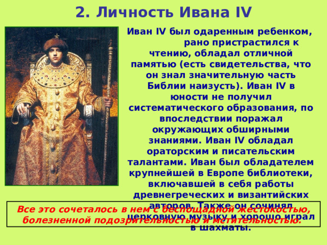2. Личность Ивана IV Иван IV был одаренным ребенком, рано пристрастился к чтению, обладал отличной памятью (есть свидетельства, что он знал значительную часть Библии наизусть). Иван IV в юности не получил систематического образования, по впоследствии поражал окружающих обширными знаниями. Иван IV обладал ораторским и писательским талантами. Иван был обладателем крупнейшей в Европе библиотеки, включавшей в себя работы древнегреческих и византийских авторов. Также он сочинял церковную музыку и хорошо играл в шахматы. Все это сочеталось в нем с беспощадной жестокостью, болезненной подозрительностью и мстительностью.