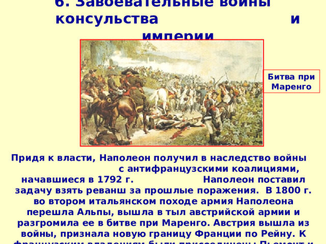 6. Завоевательные войны консульства и империи   Битва при Маренго Придя к власти, Наполеон получил в наследство войны с антифранцузскими коалициями, начавшиеся в 1792 г. Наполеон поставил задачу взять реванш за прошлые поражения. В 1800 г. во втором итальянском походе армия Наполеона перешла Альпы, вышла в тыл австрийской армии и разгромила ее в битве при Маренго. Австрия вышла из войны, признала новую границу Франции по Рейну. К французским владениям были присоединены Пьемонт и Генуя.