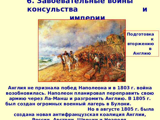 6. Завоевательные войны консульства и империи   Подготовка к вторжению в Англию Англия не признала побед Наполеона и в 1803 г. война возобновилась. Наполеон планировал переправить свою армию через Ла-Манш и разгромить Англию. В 1805 г. был создан огромных военный лагерь в Булони. Но в августе 1805 г. была создана новая антифранцузская коалиция Англии, России, Австрии, Швеции и Неаполя.