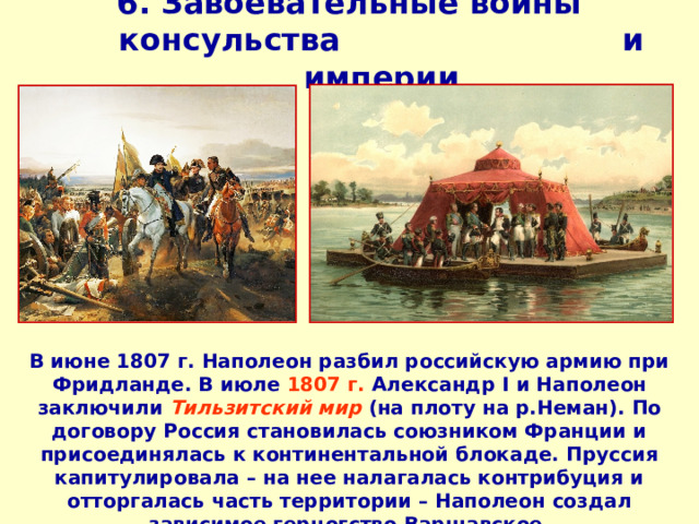 6. Завоевательные войны консульства и империи   В июне 1807 г. Наполеон разбил российскую армию при Фридланде. В июле 1807 г. Александр I и Наполеон заключили Тильзитский мир (на плоту на р.Неман). По договору Россия становилась союзником Франции и присоединялась к континентальной блокаде. Пруссия капитулировала – на нее налагалась контрибуция и отторгалась часть территории – Наполеон создал зависимое герцогство Варшавское.