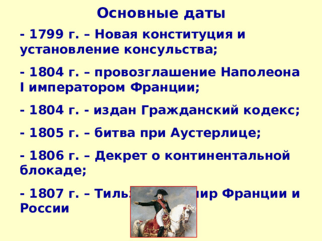 Основные даты - 1799 г. – Новая конституция и установление консульства; - 1804 г. – провозглашение Наполеона I императором Франции; - 1804 г. - издан Гражданский кодекс; - 1805 г. – битва при Аустерлице; - 1806 г. – Декрет о континентальной блокаде; - 1807 г. – Тильзитский мир Франции и России