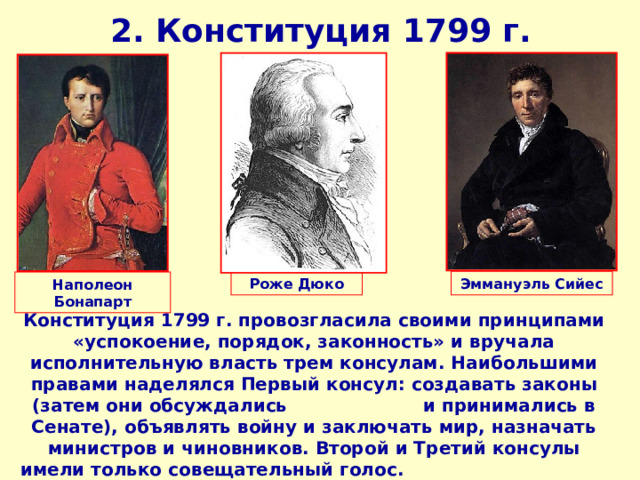 2. Конституция 1799 г. Роже Дюко Эммануэль Сийес Наполеон Бонапарт Конституция 1799 г. провозгласила своими принципами «успокоение, порядок, законность» и вручала исполнительную власть трем консулам. Наибольшими правами наделялся Первый консул: создавать законы (затем они обсуждались и принимались в Сенате), объявлять войну и заключать мир, назначать министров и чиновников. Второй и Третий консулы имели только совещательный голос. Законодательная власть резко ограничивалась. 