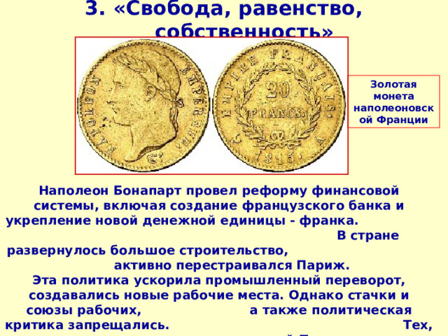 3. «Свобода, равенство, собственность» Золотая монета наполеоновской Франции Наполеон Бонапарт провел реформу финансовой системы, включая создание французского банка и укрепление новой денежной единицы - франка. В стране развернулось большое строительство, активно перестраивался Париж. Эта политика ускорила промышленный переворот, создавались новые рабочие места. Однако стачки и союзы рабочих, а также политическая критика запрещались. Тех, кто проявлял недовольство политикой Первого консула, ожидали казни, аресты, высылки.