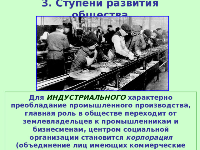 3. Ступени развития общества Для ИНДУСТРИАЛЬНОГО характерно преобладание промышленного производства, главная роль в обществе переходит от землевладельцев к промышленникам и бизнесменам, центром социальной организации становится корпорация (объединение лиц имеющих коммерческие интересы), большая часть населения живет в городах.