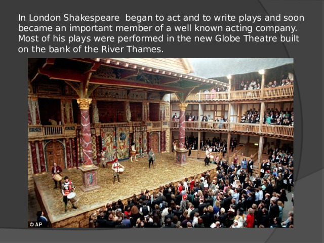In London Shakespeare began to act and to write plays and soon became an important member of a well known acting company. Most of his plays were performed in the new Globe Theatre built on the bank of the River Thames.