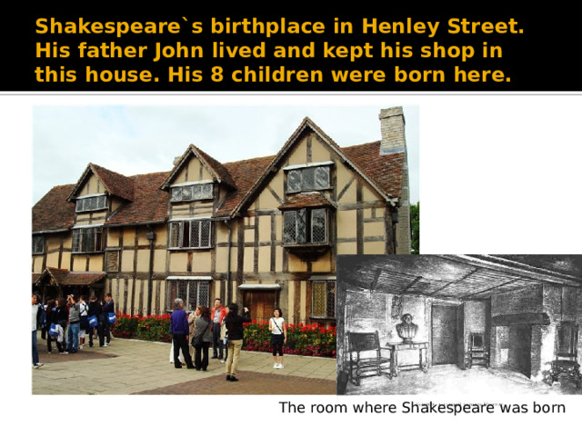 Shakespeare`s birthplace in Henley Street. His father John lived and kept his shop in this house. His 8 children were born here. The room where Shakespeare was born