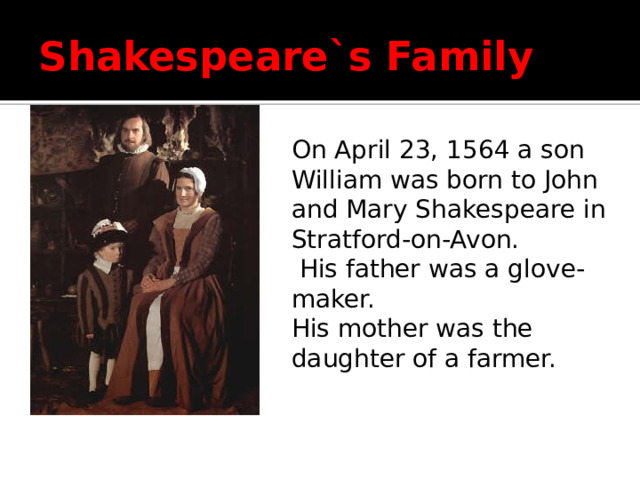 Shakespeare`s Family On April 23, 1564 a son William was born to John and Mary Shakespeare in Stratford-on-Avon.  His father was a glove-maker. His mother was the daughter of a farmer.