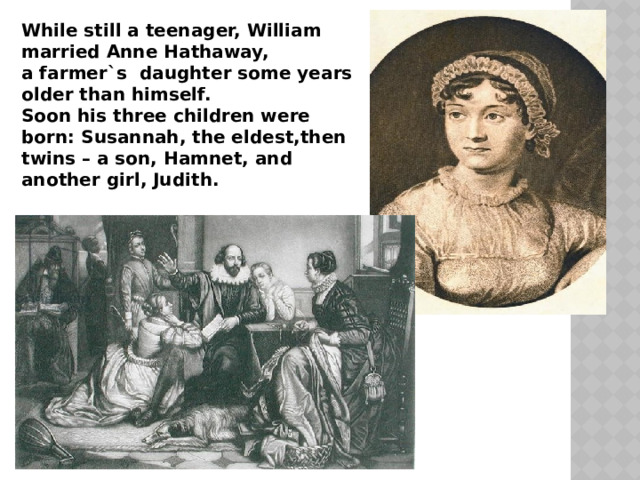 While still a teenager, William married Anne Hathaway, a farmer`s daughter some years older than himself. Soon his three children were born: Susannah, the eldest,then twins – a son, Hamnet, and another girl, Judith.