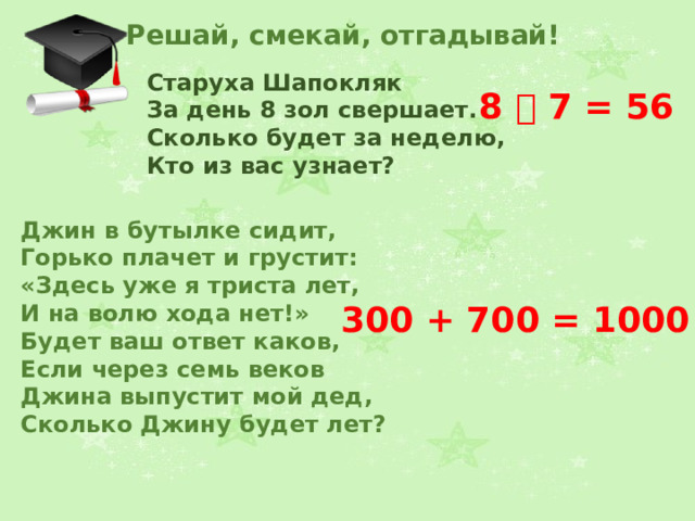 Решай, смекай, отгадывай! Старуха Шапокляк За день 8 зол свершает.  Сколько будет за неделю,  Кто из вас узнает?  8  7 = 56 Джин в бутылке сидит,  Горько плачет и грустит:  «Здесь уже я триста лет,  И на волю хода нет!»  Будет ваш ответ каков,  Если через семь веков  Джина выпустит мой дед,  Сколько Джину будет лет?  300 + 700 = 1000