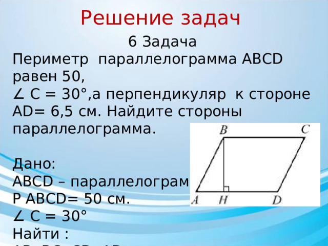 Решение задач 6 Задача Периметр параллелограмма АВСD равен 50, ∠ С = 30°,а перпендикуляр к стороне АD= 6,5 см. Найдите стороны параллелограмма. Дано: АBCD – параллелограмм Р ABCD= 50 см. ∠ С = 30° Найти : АB, ВС, СD, АD.