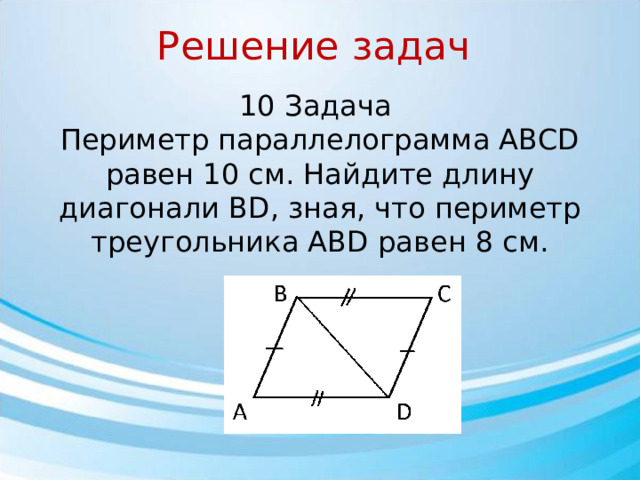 Решение задач 10 Задача Периметр параллелограмма ABCD равен 10 см. Найдите длину диагонали BD, зная, что периметр треугольника ABD равен 8 см.