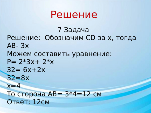 Решение 7 Задача Решение: Обозначим CD за x, тогда АВ- 3x Можем составить уравнение: P= 2*3x+ 2*x 32= 6x+2x 32=8x x=4 То сторона АВ= 3*4=12 cм Ответ: 12см