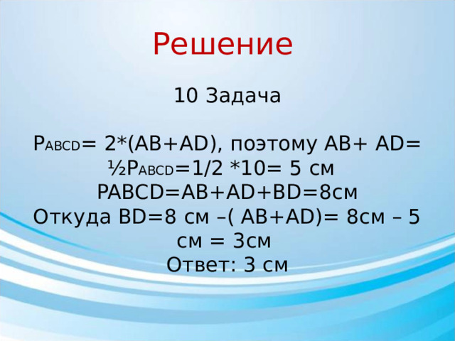 Решение 10 Задача Р ABCD = 2*(AB+AD), поэтому AB+ AD= ½P ABCD =1/2 *10= 5 см PABCD=AB+AD+BD=8см Откуда BD=8 см –( AB+AD)= 8см – 5 см = 3см Ответ: 3 см