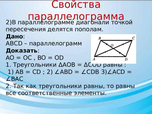 Свойства параллелограмма 2)В параллелограмме диагонали точкой пересечения делятся пополам. Дано : АВСD – параллелограмм Доказать : AO = OC , BO = OD 1. Треугольники ΔAOB = ΔCOD равны :  1) AB = CD ; 2) ∠ABD = ∠CDB 3)∠ACD = ∠BAC 2. Так как треугольники равны, то равны все соответственные элементы.