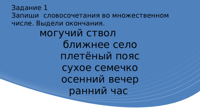 Задание 1 Запиши словосочетания во множественном числе. Выдели окончания. могучий ствол ближнее село плетёный пояс сухое семечко осенний вечер ранний час