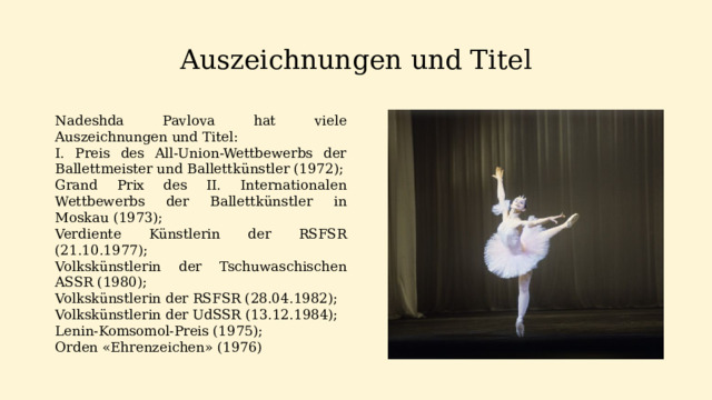 Auszeichnungen und Titel Nadeshda Pavlova hat viele Auszeichnungen und Titel: I. Preis des All-Union-Wettbewerbs der Ballettmeister und Ballettkünstler (1972); Grand Prix des II. Internationalen Wettbewerbs der Ballettkünstler in Moskau (1973); Verdiente Künstlerin der RSFSR (21.10.1977); Volkskünstlerin der Tschuwaschischen ASSR (1980); Volkskünstlerin der RSFSR (28.04.1982); Volkskünstlerin der UdSSR (13.12.1984); Lenin-Komsomol-Preis (1975); Orden «Ehrenzeichen» (1976)