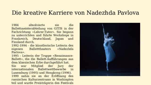 Die kreative Karriere von Nadezhda Pavlova 1984 absolvierte sie die Ballettmeisterabteilung von GITIS in der Fachrichtung «Lehrer-Tutor». Sie begann zu unterrichten und führte Workshops in Frankreich, Deutschland, Japan und Finnland durch. 1992-1994 - die künstlerische Leiterin des eigenen Balletttheaters «Nadezhda Pavlova». 1995 - Leiterin der Truppe «Renaissance-Ballett», die die Ballett-Aufführungen aus dem klassischen Erbe durchgeführt hat. Sie war Mitglied der Jury der internationalen Ballettwettbewerbe in Luxemburg (1995) und Hongkong (1996). 1999 nahm sie an der Eröffnung des russischen Kulturzentrums in Washington teil und wurde Preisträgerin des Festivals «Stars of the World Ballet» in Donezk.    