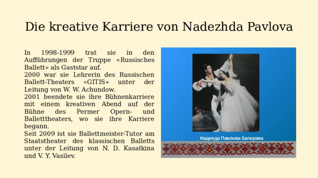Die kreative Karriere von Nadezhda Pavlova In 1998-1999 trat sie in den Aufführungen der Truppe «Russisches Ballett» als Gaststar auf. 2000 war sie Lehrerin des Russischen Ballett-Theaters «GITIS» unter der Leitung von W. W. Achundow. 2001 beendete sie ihre Bühnenkarriere mit einem kreativen Abend auf der Bühne des Permer Opern- und Balletttheaters, wo sie ihre Karriere begann. Seit 2009 ist sie Ballettmeister-Tutor am Staatstheater des klassischen Balletts unter der Leitung von N. D. Kasatkina und V. Y. Vasilev.