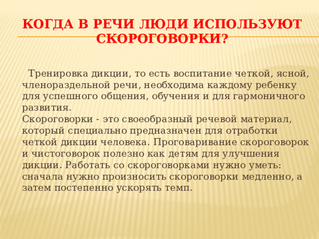 Когда в речи люди используют скороговорки? Тренировка дикции, то есть воспитание четкой, ясной, членораздельной речи, необходима каждому ребенку для успешного общения, обучения и для гармоничного развития.  Скороговорки - это своеобразный речевой материал, который специально предназначен для отработки четкой дикции человека. Проговаривание скороговорок и чистоговорок полезно как детям для улучшения дикции. Работать со скороговорками нужно уметь: сначала нужно произносить скороговорки медленно, а затем постепенно ускорять темп.