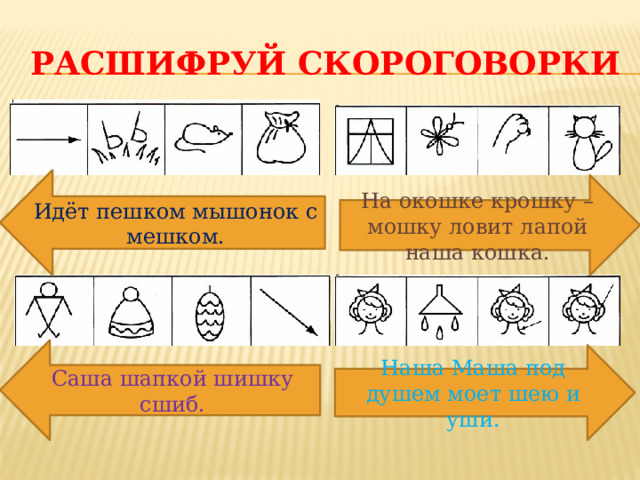 Расшифруй скороговорки Идёт пешком мышонок с мешком. На окошке крошку – мошку ловит лапой наша кошка. Саша шапкой шишку сшиб. Наша Маша под душем моет шею и уши.