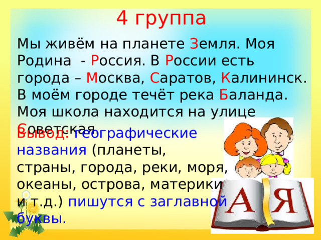 4 группа Мы живём на планете З емля. Моя Родина - Р оссия. В Р оссии есть города – М осква, С аратов, К алининск. В моём городе течёт река Б аланда. Моя школа находится на улице С оветская. Вывод: географические названия (планеты, страны, города, реки, моря, океаны, острова, материки и т.д.) пишутся с заглавной буквы.