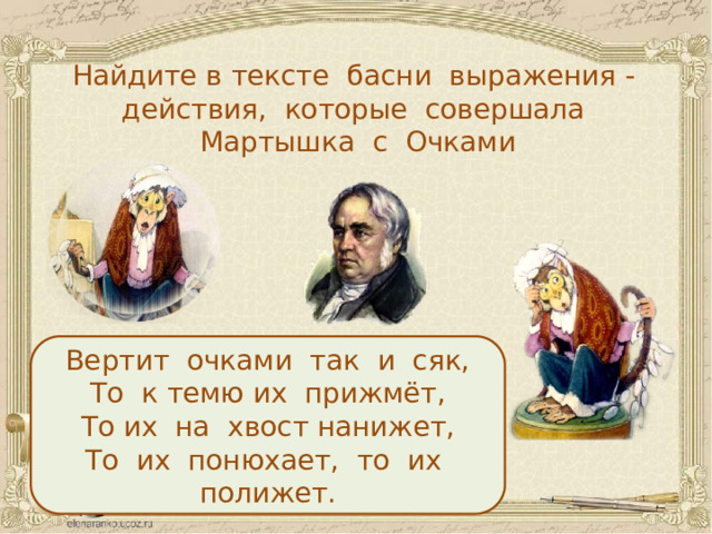 Найдите в тексте басни выражения - действия, которые совершала Мартышка с Очками Вертит очками так и сяк, То к темю их прижмёт, То их на хвост нанижет, То их понюхает, то их полижет.