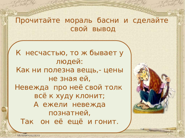 Прочитайте мораль басни и сделайте свой вывод К несчастью, то ж бывает у людей: Как ни полезна вещь,- цены не зная ей, Невежда про неё свой толк всё к худу клонит; А ежели невежда познатней, Так он её ещё и гонит.