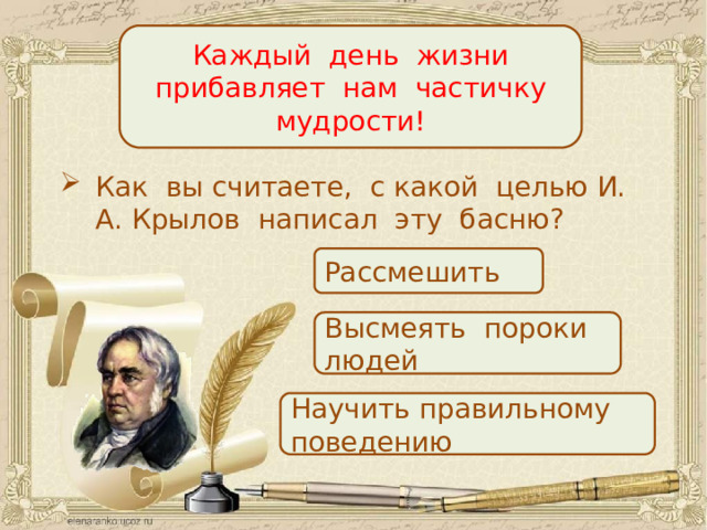 Каждый день жизни прибавляет нам частичку мудрости! Как вы считаете, с какой целью И. А. Крылов написал эту басню? Рассмешить Высмеять пороки людей Научить правильному поведению