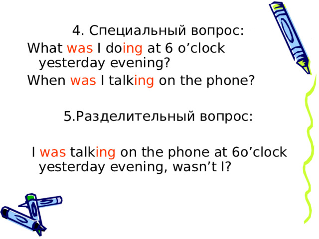 4. Специальный вопрос: What was I do ing at 6 o’clock yesterday evening? When was I talk ing on the phone? 5.Разделительный вопрос:  I was talk ing on the phone at 6o’clock yesterday evening , wasn’t I?