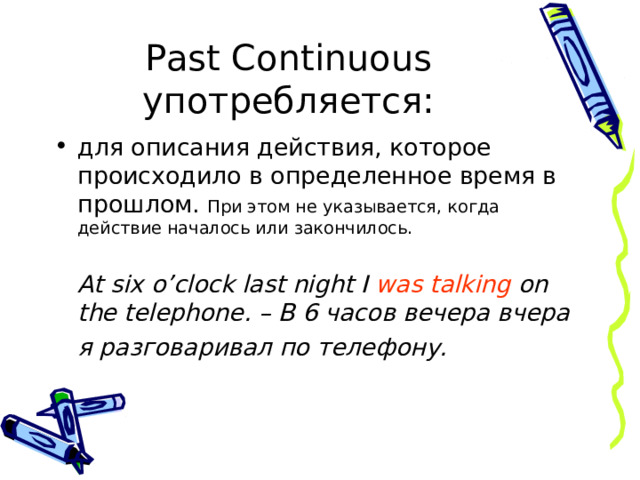 Past Continuous употребляется: для описания действия, которое происходило в определенное время в прошлом. При этом не указывается, когда действие началось или закончилось.  At six o’clock last night I was talking on the telephone. – В 6 часов вечера вчера  я разговаривал по телефону.