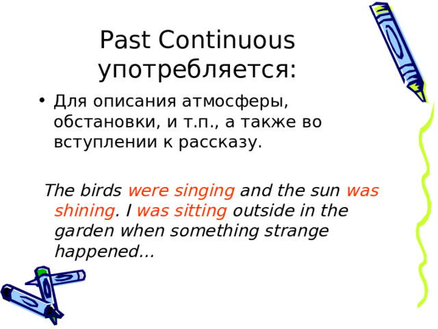 Past Continuous употребляется: Для описания атмосферы, обстановки, и т.п., а также во вступлении к рассказу.  The birds were singing and the sun was shining . I was sitting outside in the garden when something strange happened…