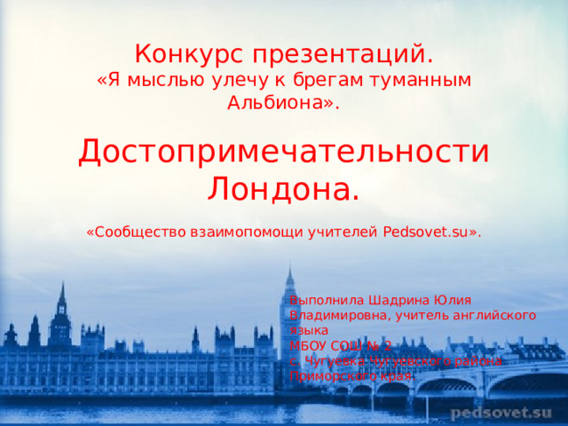 Конкурс презентаций.  «Я мыслью улечу к брегам туманным Альбиона».   Достопримечательности Лондона.   «Сообщество взаимопомощи учителей Pedsovet.su».   Выполнила Шадрина Юлия Владимировна, учитель английского языка МБОУ СОШ № 2 с. Чугуевка Чугуевского района Приморского края.