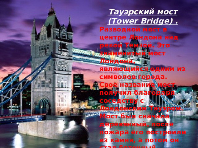 Тауэрский мост (Tower Bridge) . Разводной мост в центре Лондона над рекой Темзой. Это знаменитый мост Лондона, являющийся одним из символов города. Своё название мост получил благодаря соседству с Лондонским Тауэром. Мост был сначала деревянный, после пожара его построили из камня, а потом он стал бетонный.