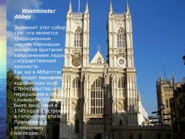 Westminster Abbey Знаменит этот собор тем, что является традиционным местом коронации монархов Британии и захоронением людей государственной важности. Так же в Аббатстве проходит венчание королевских особ. Строительство шло с перерывами в общей сложности 500 лет и было закончено в 1745 году. Построено в готическом стиле. Причислена к всемирному наследию.