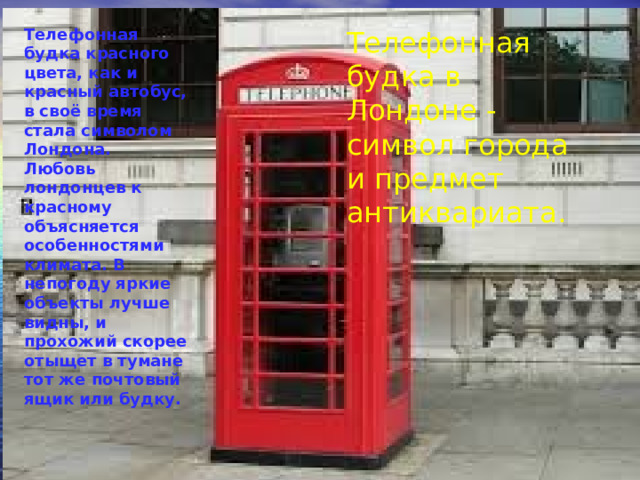 Телефонная будка красного цвета, как и красный автобус, в своё время стала символом Лондона. Любовь лондонцев к красному объясняется особенностями климата. В непогоду яркие объекты лучше видны, и прохожий скорее отыщет в тумане тот же почтовый ящик или будку. Телефонная будка в Лондоне - символ города и предмет антиквариата.