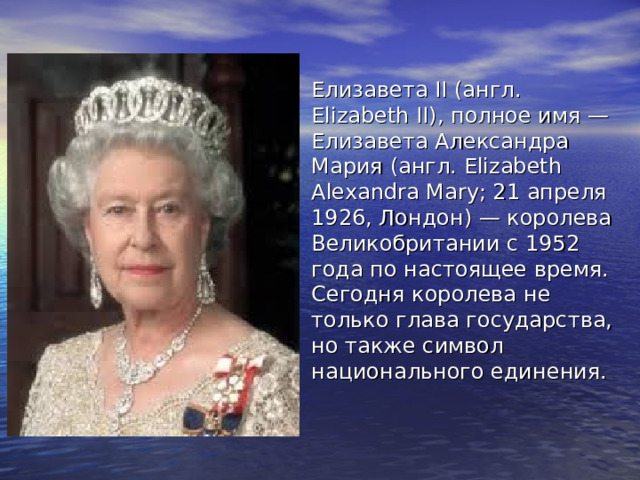 Елизавета II (англ. Elizabeth II), полное имя — Елизавета Александра Мария (англ. Elizabeth Alexandra Mary; 21 апреля 1926, Лондон) — королева Великобритании с 1952 года по настоящее время.  Сегодня королева не только глава государства, но также символ национального единения.